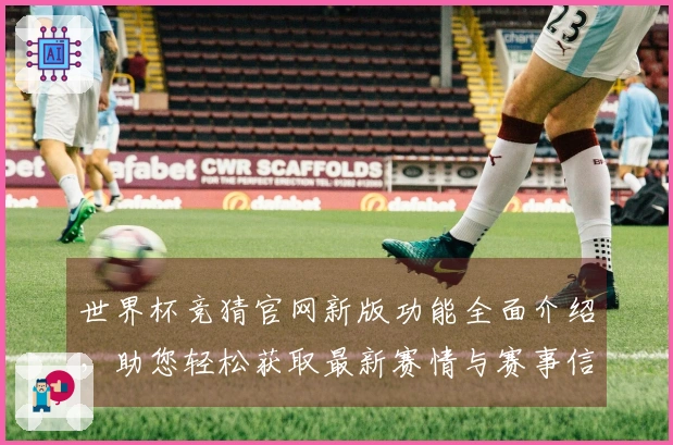 世界杯竞猜官网新版功能全面介绍，助您轻松获取最新赛情与赛事信息