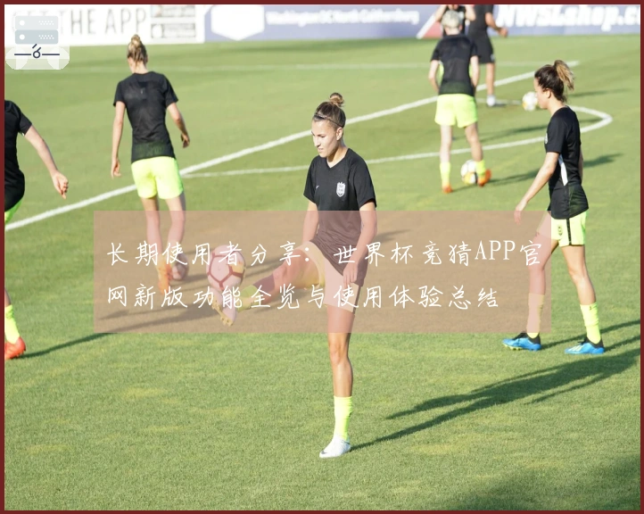 长期使用者分享：世界杯竞猜APP官网新版功能全览与使用体验总结