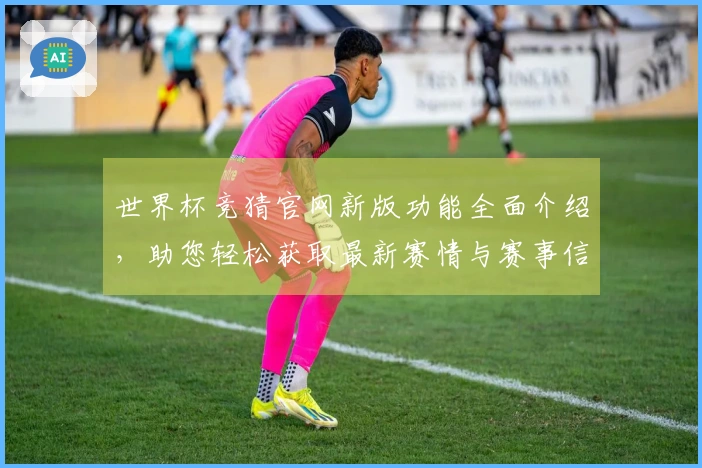 世界杯竞猜官网新版功能全面介绍，助您轻松获取最新赛情与赛事信息